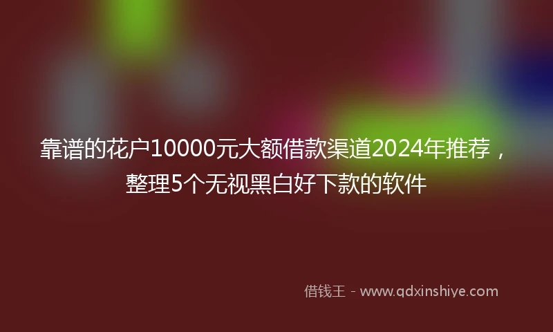 靠谱的花户10000元大额借款渠道2024年推荐，整理5个无视黑白好下款的软件