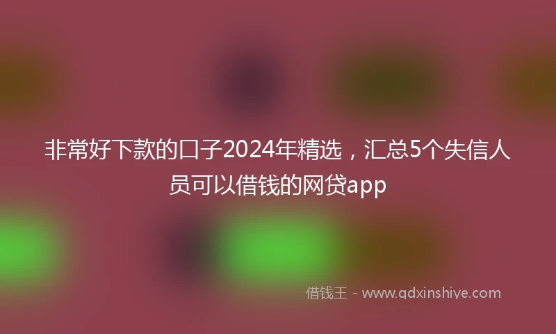 非常好下款的口子2024年精选，汇总5个失信人员可以借钱的网贷app