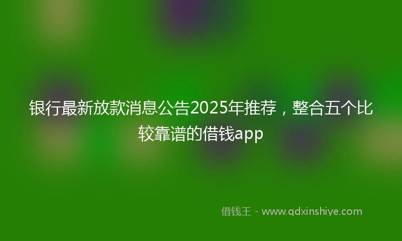 银行最新放款消息公告2025年推荐，整合五个比较靠谱的借钱app