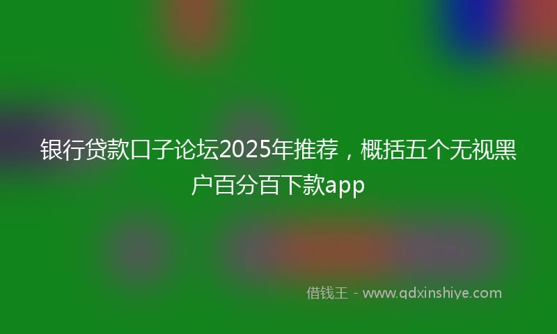 银行贷款口子论坛2025年推荐，概括五个无视黑户百分百下款app