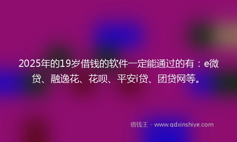 2025年的19岁借钱的软件一定能通过的有：e微贷、融逸花、花呗、平安i贷、团贷网等。