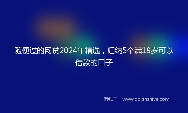 随便过的网贷2024年精选，归纳5个满19岁可以借款的口子