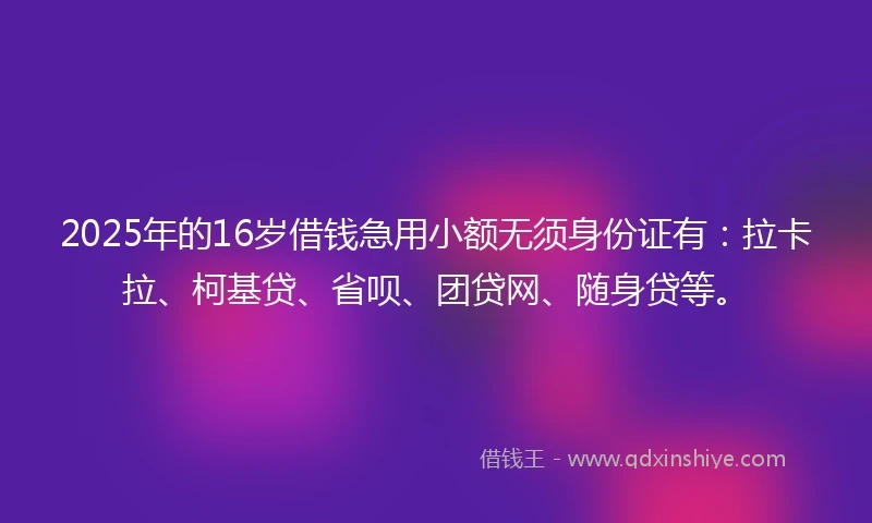 2025年的16岁借钱急用小额无须身份证有：拉卡拉、柯基贷、省呗、团贷网、随身贷等。