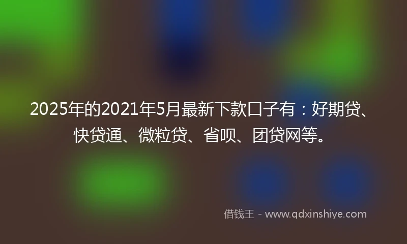 2025年的2021年5月最新下款口子有：好期贷、快贷通、微粒贷、省呗、团贷网等。