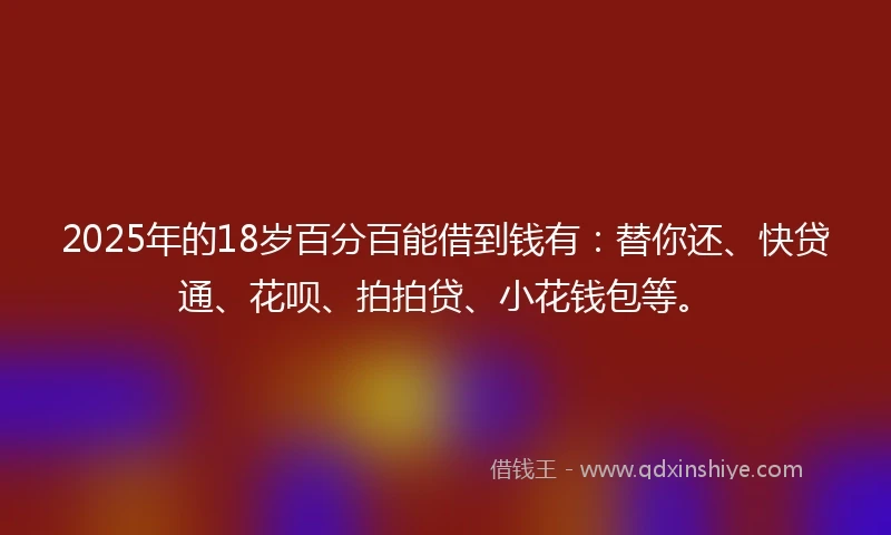 2025年的18岁百分百能借到钱有：替你还、快贷通、花呗、拍拍贷、小花钱包等。