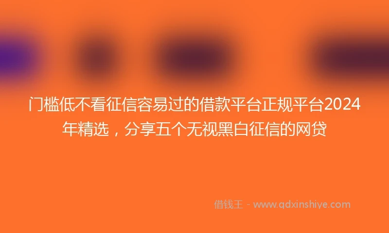 门槛低不看征信容易过的借款平台正规平台2024年精选，分享五个无视黑白征信的网贷