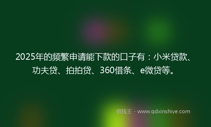 2025年的频繁申请能下款的口子有：小米贷款、功夫贷、拍拍贷、360借条、e微贷等。