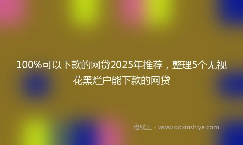 100%可以下款的网贷2025年推荐，整理5个无视花黑烂户能下款的网贷