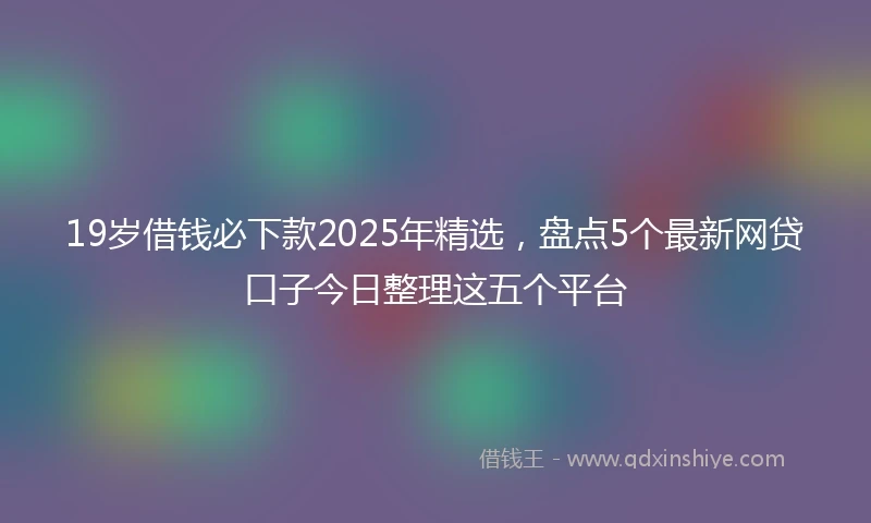 19岁借钱必下款2025年精选，盘点5个最新网贷口子今日整理这五个平台
