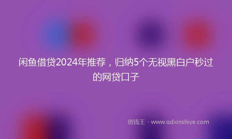 闲鱼借贷2024年推荐，归纳5个无视黑白户秒过的网贷口子