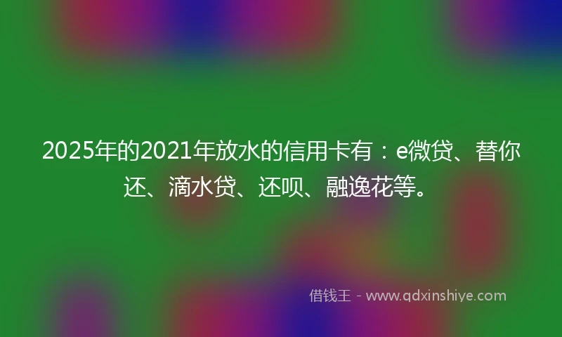 2025年的2021年放水的信用卡有：e微贷、替你还、滴水贷、还呗、融逸花等。