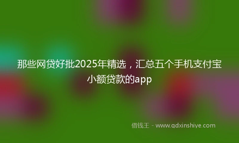 那些网贷好批2025年精选，汇总五个手机支付宝小额贷款的app