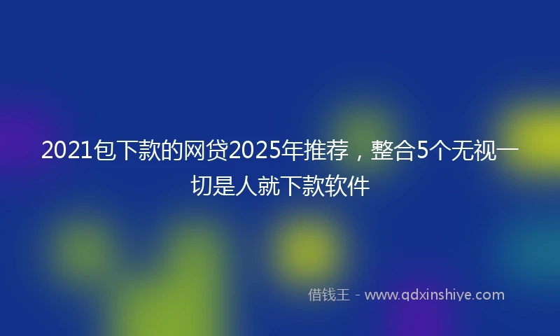 2021包下款的网贷2025年推荐，整合5个无视一切是人就下款软件
