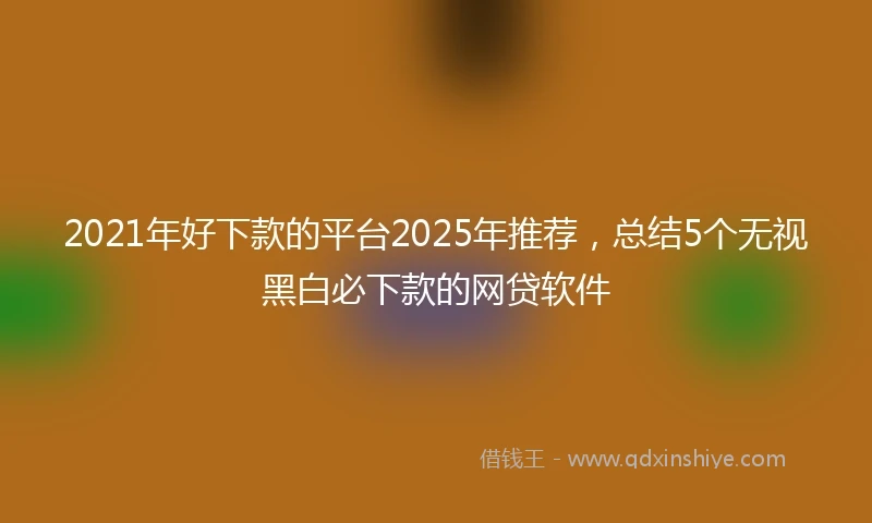 2021年好下款的平台2025年推荐，总结5个无视黑白必下款的网贷软件
