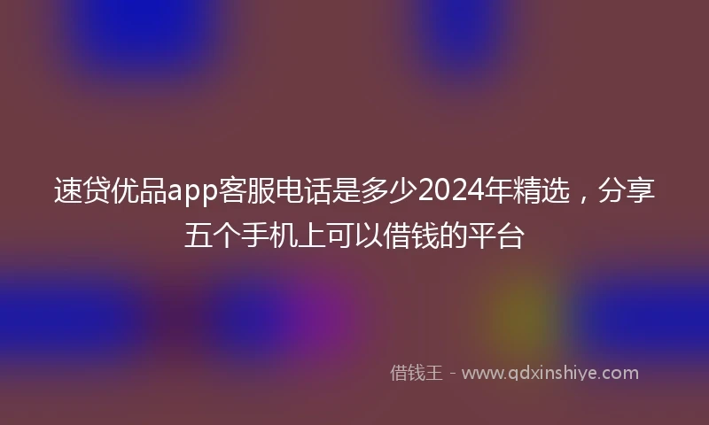 速贷优品app客服电话是多少2024年精选，分享五个手机上可以借钱的平台