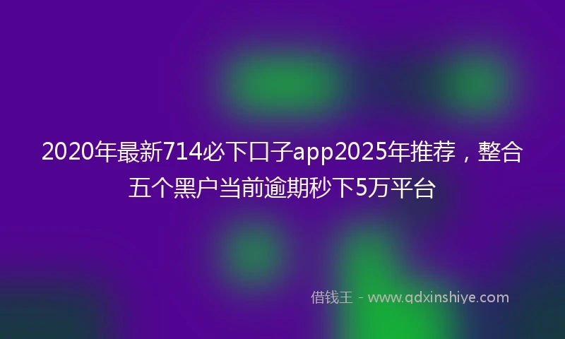 2020年最新714必下口子app2025年推荐，整合五个黑户当前逾期秒下5万平台