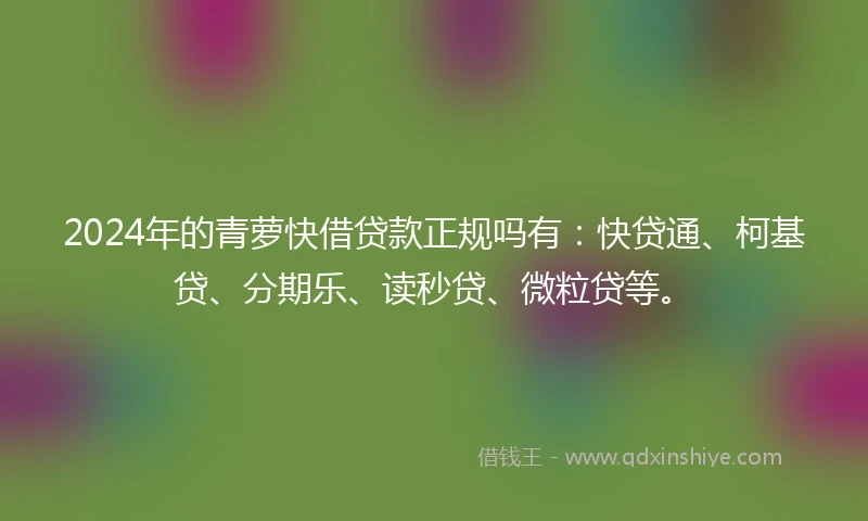 2024年的青萝快借贷款正规吗有：快贷通、柯基贷、分期乐、读秒贷、微粒贷等。