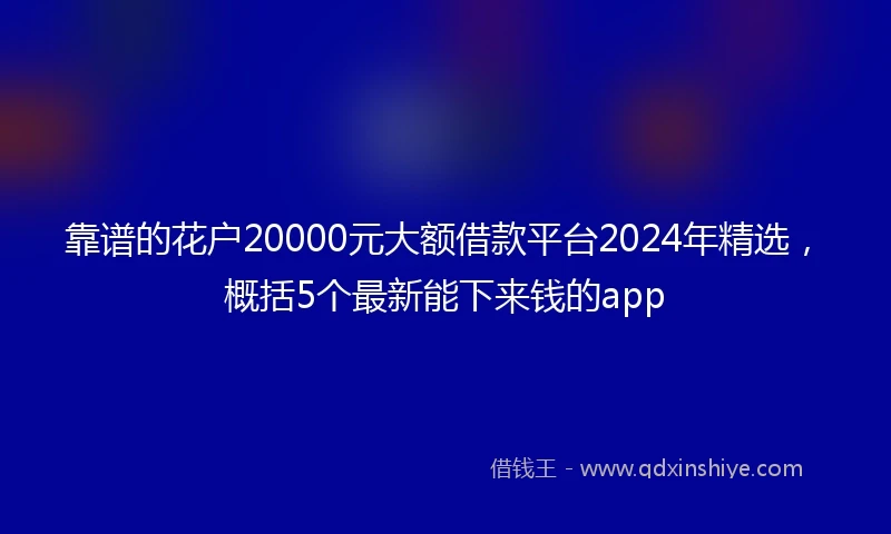 靠谱的花户20000元大额借款平台2024年精选，概括5个最新能下来钱的app