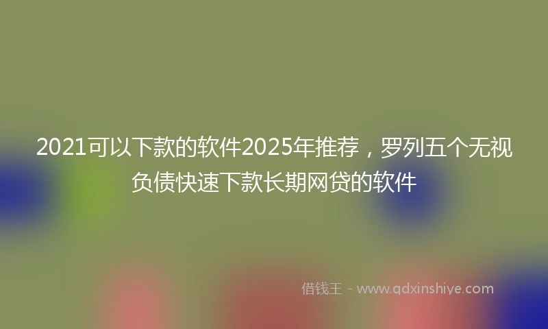 2021可以下款的软件2025年推荐，罗列五个无视负债快速下款长期网贷的软件
