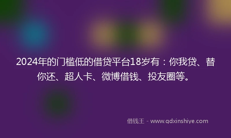 2024年的门槛低的借贷平台18岁有：你我贷、替你还、超人卡、微博借钱、投友圈等。