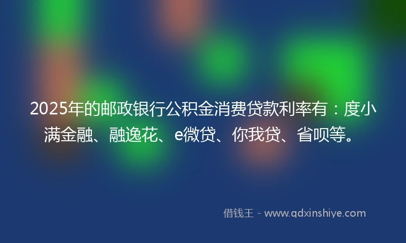2025年的邮政银行公积金消费贷款利率有：度小满金融、融逸花、e微贷、你我贷、省呗等。