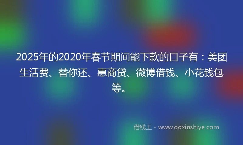 2025年的2020年春节期间能下款的口子有：美团生活费、替你还、惠商贷、微博借钱、小花钱包等。