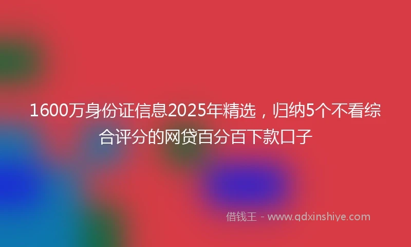 1600万身份证信息2025年精选，归纳5个不看综合评分的网贷百分百下款口子