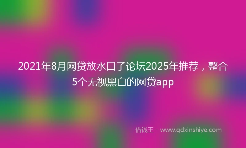 2021年8月网贷放水口子论坛2025年推荐，整合5个无视黑白的网贷app