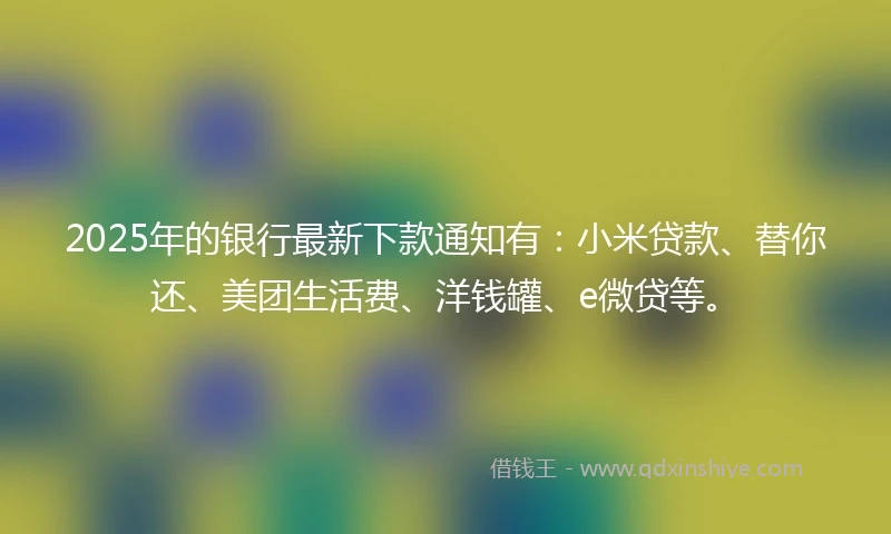 2025年的银行最新下款通知有：小米贷款、替你还、美团生活费、洋钱罐、e微贷等。