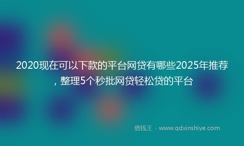 2020现在可以下款的平台网贷有哪些2025年推荐，整理5个秒批网贷轻松贷的平台