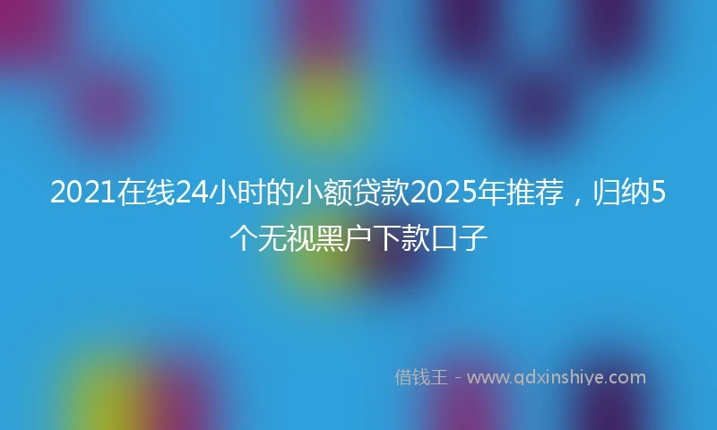 2021在线24小时的小额贷款2025年推荐，归纳5个无视黑户下款口子