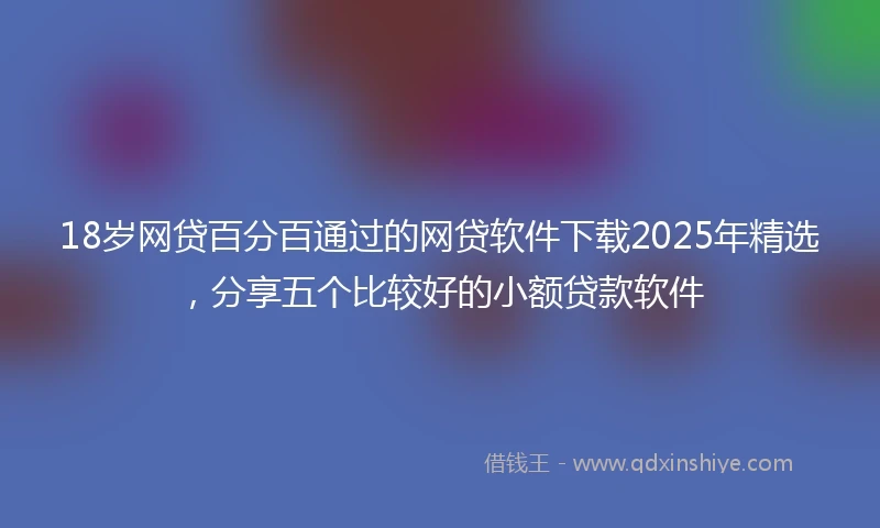 18岁网贷百分百通过的网贷软件下载2025年精选，分享五个比较好的小额贷款软件
