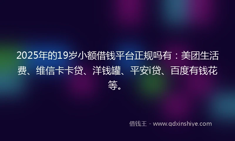 2025年的19岁小额借钱平台正规吗有：美团生活费、维信卡卡贷、洋钱罐、平安i贷、百度有钱花等。