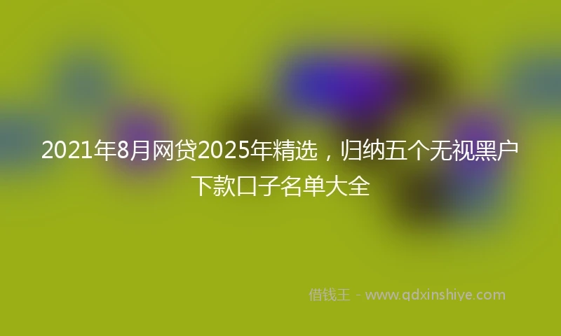 2021年8月网贷2025年精选，归纳五个无视黑户下款口子名单大全
