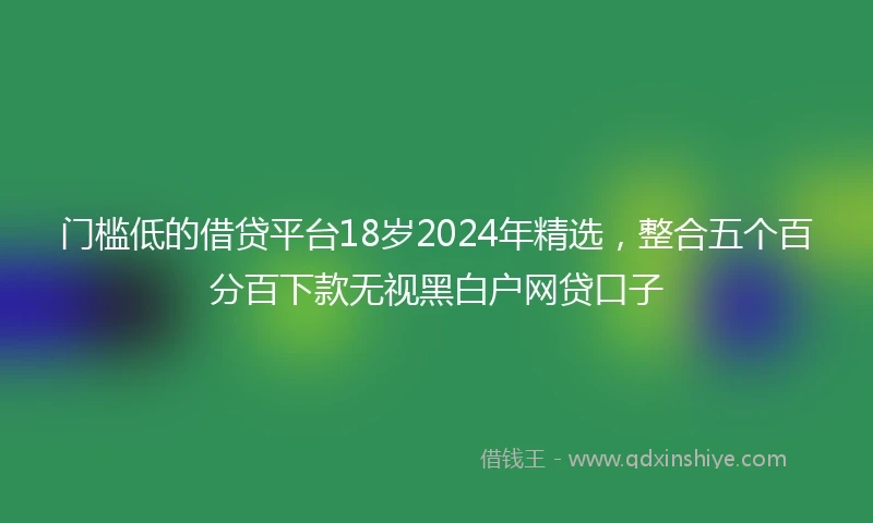 门槛低的借贷平台18岁2024年精选，整合五个百分百下款无视黑白户网贷口子