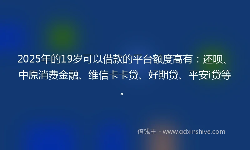 2025年的19岁可以借款的平台额度高有：还呗、中原消费金融、维信卡卡贷、好期贷、平安i贷等。