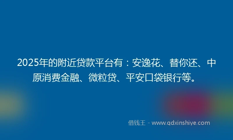 2025年的附近贷款平台有：安逸花、替你还、中原消费金融、微粒贷、平安口袋银行等。