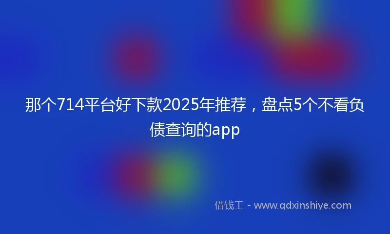 那个714平台好下款2025年推荐，盘点5个不看负债查询的app