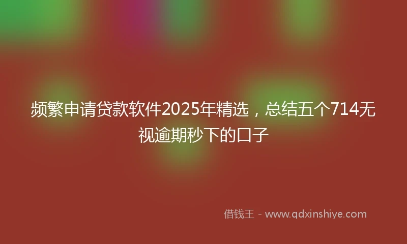 频繁申请贷款软件2025年精选，总结五个714无视逾期秒下的口子