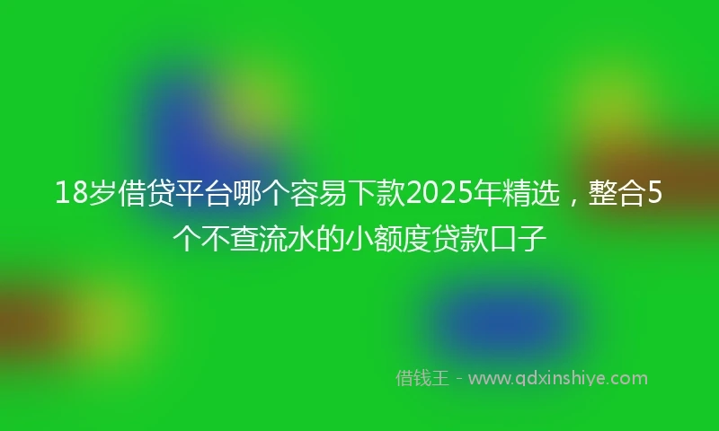 18岁借贷平台哪个容易下款2025年精选，整合5个不查流水的小额度贷款口子