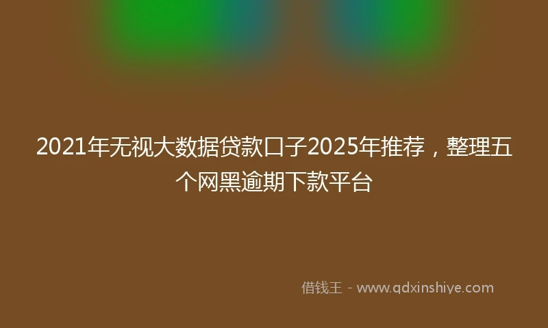 2021年无视大数据贷款口子2025年推荐，整理五个网黑逾期下款平台