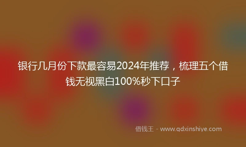 银行几月份下款最容易2024年推荐，梳理五个借钱无视黑白100%秒下口子