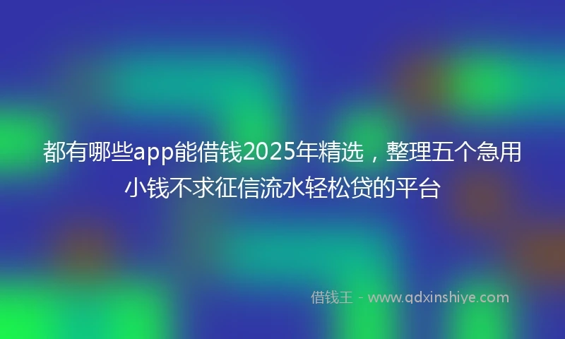 都有哪些app能借钱2025年精选，整理五个急用小钱不求征信流水轻松贷的平台