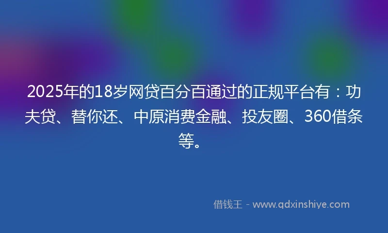 2025年的18岁网贷百分百通过的正规平台有：功夫贷、替你还、中原消费金融、投友圈、360借条等。