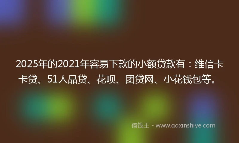 2025年的2021年容易下款的小额贷款有：维信卡卡贷、51人品贷、花呗、团贷网、小花钱包等。