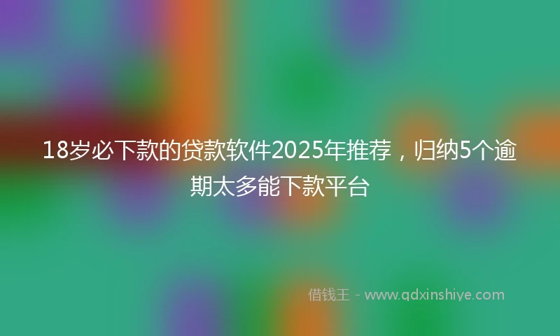 18岁必下款的贷款软件2025年推荐，归纳5个逾期太多能下款平台