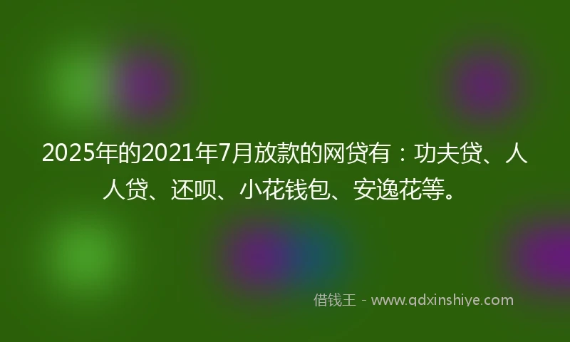 2025年的2021年7月放款的网贷有：功夫贷、人人贷、还呗、小花钱包、安逸花等。