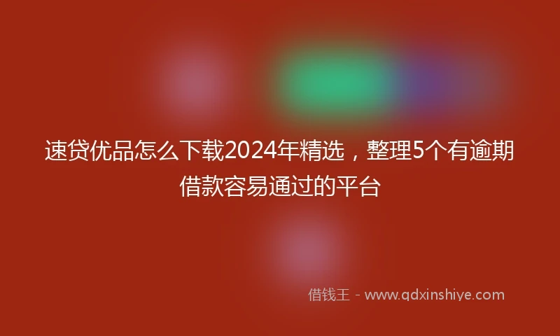 速贷优品怎么下载2024年精选，整理5个有逾期借款容易通过的平台