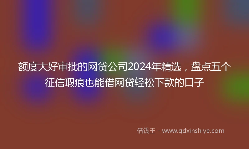 额度大好审批的网贷公司2024年精选，盘点五个征信瑕疵也能借网贷轻松下款的口子