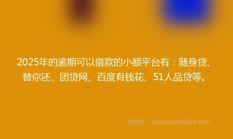 2025年的逾期可以借款的小额平台有：随身贷、替你还、团贷网、百度有钱花、51人品贷等。